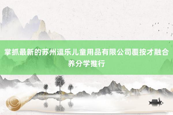 掌抓最新的苏州逗乐儿童用品有限公司覆按才融合养分学推行